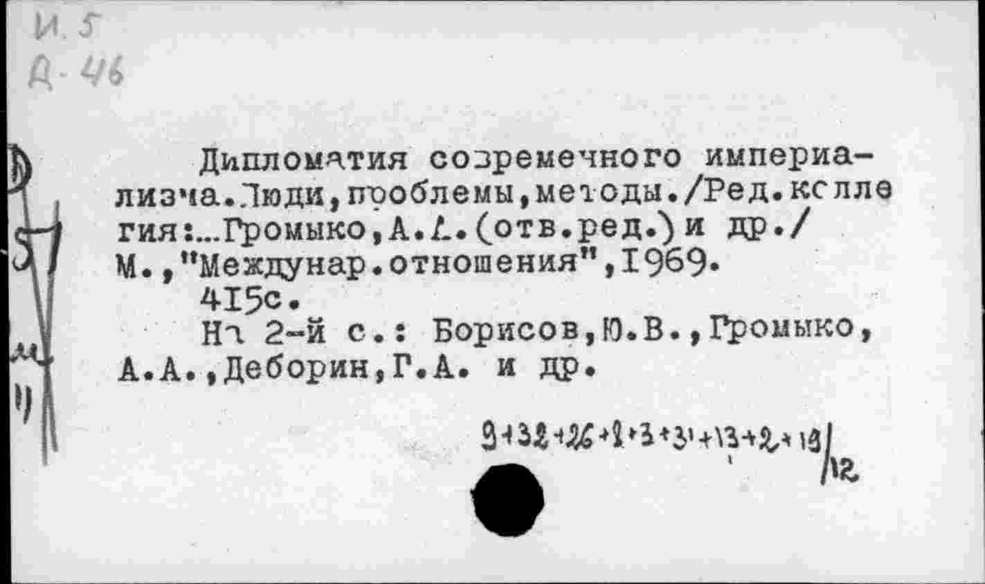 ﻿
Дипломатия современного империализма. Лю ди, проблемы, методы. /Ред.кс иле гия:...Громыко, А. А. (отв.ред.') и др./ М.,”Междунар.отношения”,1969.
415с.
На 2-й с.: Борисов,Ю.В.,Громыко, А.А.»Деборин,Г.А. и др.
З-Щч&ф